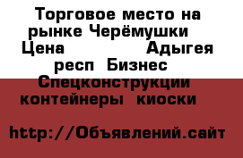  Торговое место на рынке Черёмушки. › Цена ­ 120 000 - Адыгея респ. Бизнес » Спецконструкции, контейнеры, киоски   